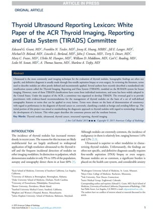 ORIGINAL ARTICLE
Thyroid Ultrasound Reporting Lexicon: White
Paper of the ACR Thyroid Imaging, Reporting
and Data System (TIRADS) Committee
Edward G. Grant, MDa
, Franklin N. Tessler, MDb
, Jenny K. Hoang, MBBSc
, Jill E. Langer, MDd
,
Michael D. Beland, MDe
, Lincoln L. Berland, MDb
, John J. Cronan, MDe
, Terry S. Desser, MDf
,
Mary C. Frates, MDg
, Ulrike M. Hamper, MDh
, William D. Middleton, MDi
, Carl C. Reading, MDj
,
Leslie M. Scoutt, MDk
, A. Thomas Stavros, MDl
, Sharlene A. Teefey, MDi
Abstract
Ultrasound is the most commonly used imaging technique for the evaluation of thyroid nodules. Sonographic ﬁndings are often not
speciﬁc, and deﬁnitive diagnosis is usually made through ﬁne-needle aspiration biopsy or even surgery. In reviewing the literature, terms
used to describe nodules are often poorly deﬁned and inconsistently applied. Several authors have recently described a standardized risk
stratiﬁcation system called the Thyroid Imaging, Reporting and Data System (TIRADS), modeled on the BI-RADS system for breast
imaging. However, most of these TIRADS classiﬁcations have come from individual institutions, and none has been widely adopted in
the United States. Under the auspices of the ACR, a committee was organized to develop TIRADS. The eventual goal is to provide
practitioners with evidence-based recommendations for the management of thyroid nodules on the basis of a set of well-deﬁned
sonographic features or terms that can be applied to every lesion. Terms were chosen on the basis of demonstration of consistency
with regard to performance in the diagnosis of thyroid cancer or, conversely, classifying a nodule as benign and avoiding follow-up. The
initial portion of this project was aimed at standardizing the diagnostic approach to thyroid nodules with regard to terminology through
the development of a lexicon. This white paper describes the consensus process and the resultant lexicon.
Key Words: Thyroid nodule, ultrasound, thyroid cancer, structured reporting, thyroid imaging
J Am Coll Radiol 2015;-:---. Copyright Ó 2015 American College of Radiology
INTRODUCTION
The incidence of thyroid nodules has increased tremen-
dously in recent years. The reasons for this increase are likely
multifactorial but are largely attributed to widespread
application of high-resolution ultrasound to the thyroid it-
self and the frequent incidental detection of nodules on
other imaging modalities. In distinction to palpation, which
demonstrates nodules in only 5% to 10% of the population,
autopsy and sonography detect them in at least 60% [1].
Although nodules are extremely common, the incidence of
malignancy in them is relatively low, ranging between 1.6%
and 12% [2,3].
Ultrasound is superior to other modalities in charac-
terizing thyroid nodules. Unfortunately, the ﬁndings are
often not speciﬁc, and deﬁnitive diagnosis usually requires
ﬁne-needle aspiration (FNA) biopsy or even surgery.
Because nodules are so common, a signiﬁcant burden is
placed on the health care system, and considerable anxiety
a
Keck School of Medicine, University of Southern California, Los Angeles,
California.
b
University of Alabama at Birmingham, Birmingham, Alabama.
c
Duke University School of Medicine, Durham, North Carolina.
d
University of Pennsylvania, Philadelphia, Pennsylvania.
e
Brown University, Providence, Rhode Island.
f
Stanford University Medical Center, Stanford, California.
g
Brigham and Women’s Hospital, Boston, Massachusetts.
h
Johns Hopkins University, School of Medicine, Baltimore, Maryland.
i
Washington University School of Medicine, St. Louis, Missouri.
j
Mayo Clinic College of Medicine, Rochester, Minnesota.
k
Yale University, New Haven, Connecticut.
l
Sutter Medical Group, Englewood, Colorado.
Corresponding author and reprints: Edward G. Grant, MD, Keck School of
Medicine, UniversityofSouthernCalifornia,Department of Radiology,1500
San Pablo Street, Los Angeles, CA 90033; e-mail: edgrant@med.usc.edu.
The authors have no conﬂicts of interest related to material discussed in this
article.
ª 2015 American College of Radiology
1546-1440/15/$36.00 n http://dx.doi.org/10.1016/j.jacr.2015.07.011 1
 