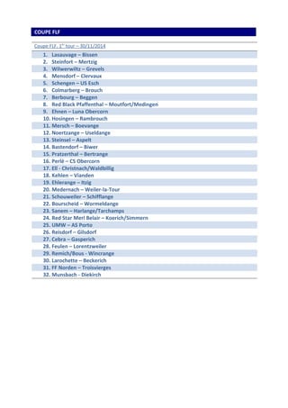 COUPE FLF 
Coupe FLF, 1 e r tour – 30/11/2014 
1. Lasauvage – Bissen 
2. Steinfort – Mertzig 
3. Wilwerwiltz – Grevels 
4. Mensdorf – Clervaux 
5. Schengen – US Esch 
6. Colmarberg – Brouch 
7. Berbourg – Beggen 
8. Red Black Pfaffenthal – Moutfort/Medingen 
9. Ehnen – Luna Obercorn 
10. Hosingen – Rambrouch 
11. Mersch – Boevange 
12. Noertzange – Useldange 
13. Steinsel – Aspelt 
14. Bastendorf – Biwer 
15. Pratzerthal – Bertrange 
16. Perlé – CS Obercorn 
17. Ell - Christnach/Waldbillig 
18. Kehlen – Vianden 
19. Ehlerange – Itzig 
20. Medernach – Weiler-la-Tour 
21. Schouweiler – Schifflange 
22. Bourscheid – Wormeldange 
23. Sanem – Harlange/Tarchamps 
24. Red Star Merl Belair – Koerich/Simmern 
25. UMW – AS Porto 
26. Reisdorf – Gilsdorf 
27. Cebra – Gasperich 
28. Feulen – Lorentzweiler 
29. Remich/Bous - Wincrange 
30. Larochette – Beckerich 
31. FF Norden – Troisvierges 
32. Munsbach - Diekirch 
