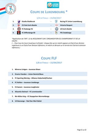 Page 1 sur 2
COUPE DE LUXEMBOURG *
1/4 DE FINALE – 15/04/2017
1. Etzella Ettelbruck - Racing FC Union Luxembourg
2. CS Fola Esch-Alzette - Victoria Rosport
3. FC Rodange 91 - US Esch-Alzette
4. FC Differdange 03 - F91 Dudelange
*Application de l’ART. 12 du REGLEMENT SUR L’ORGANISATION DU CHAMPIONNAT ET DE LA
COUPE :
( … Pour tous les tours (sauf pour la finale) : chaque fois qu’un match oppose un Club d’une division
supérieure à un Club d’une division inférieure, le match se déroule sur le terrain du Club de la division
inférieure.)
COUPE FLF
1/8 DE FINALE – 15/04/2017
1. Minerva Lintgen – Jeunesse Biwer
2. Orania Vianden – Union Remich/Bous
3. FC Sporting Mertzig – Alliance Hobscheid/Eischen
4. FC Kehlen – Jeunesse Useldange
5. CS Sanem – Jeunesse Junglinster
6. Alisontia Steinsel – FC Lorentzweiler
7. Blo-Wäiss Itzig – FC Koeppchen Wormeldange
8. US Boevange – Red Star Merl-Belair
 