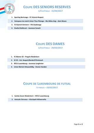 Page 2 sur 2
COUPE DES SENIORS RESERVES
1/4 DE FINALE - 15/04/2017
1. Sporting Bertrange – FC Victoria Rosport
2. Vainqueur du match Union Titus Pétange – Blo-Wäiss Itzig – Atert Bissen
3. FC Koerich-Simmern – F91 Dudelange
4. Etzella Ettelbruck – Jeunesse Canach
COUPE DES DAMES
1/4 DE FINALE - 29/03/2017
COUPE DE LUXEMBOURG DE FUTSAL
½ FINALES – 19/02/2017
1. Samba Seven Niederkorn – RFCU Luxembourg
2. Amicale Clervaux – Kiischpelt Wilwerwiltz
1. FC Mamer 32 – Progrès Niederkorn
2. SC Ell – Ent. Rosport/Berdorf/Christnach
3. RFCU Luxembourg – Jeunesse Junglinster
4. Union Mertert-Wasserbillig – Orania Vianden
 