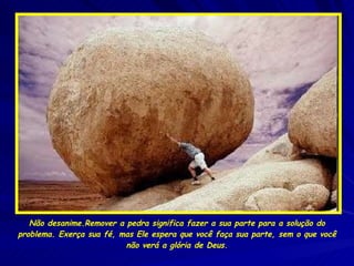 Não desanime.Remover a pedra significa fazer a sua parte para a solução do problema. Exerça sua fé, mas Ele espera que você faça sua parte, sem o que você não verá a glória de Deus. 