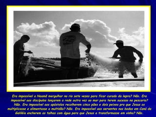 Era impossível a Naamã mergulhar no rio sete vezes para ficar curado da lepra? Não. Era impossível aos discípulos lançarem a rede outra vez ao mar para terem sucesso na pescaria? Não. Era impossível aos apóstolos recolherem cinco pães e dois peixes pra que Jesus os multiplicasse e alimentasse a multidão? Não. Era impossível aos serventes nas bodas em Caná da Galiléia encherem as talhas com água para que Jesus a transformasse em vinho? Não. 