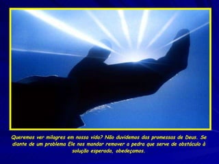 Queremos ver milagres em nossa vida? Não duvidemos das promessas de Deus. Se diante de um problema Ele nos mandar remover a pedra que serve de obstáculo à solução esperada, obedeçamos. 