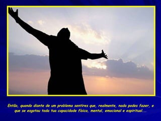 Então, quando diante de um problema sentires que, realmente, nada podes fazer, e que se esgotou toda tua capacidade física, mental, emocional e espiritual... 