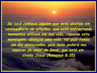 Se você conhece alguém que está abatido em conseqüência de aflições, que está enfrentando momentos difíceis em sua vida, repasse esta mensagem; abençoe uma vida, tal qual fomos um dia abençoados, pois nada poderá nos separar do amor de Deus, que está em  Cristo Jesus (Romanos 8.35) 