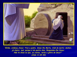 “ Então, ordenou Jesus: Tirai a pedra. Disse-lhe Marta, irmã do morto: Senhor,  já cheira  mal, porque é de quatro dias. Respondeu-lhe Jesus:  Não te disse eu que, se creres, verás a glória de Deus?”  (João 11:39-40) 