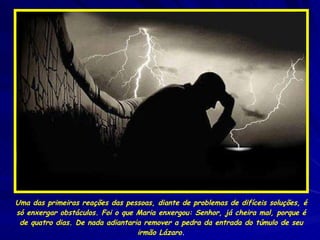 Uma das primeiras reações das pessoas, diante de problemas de difíceis soluções, é só enxergar obstáculos. Foi o que Maria enxergou: Senhor, já cheira mal, porque é de quatro dias. De nada adiantaria remover a pedra da entrada do túmulo de seu irmão Lázaro . 