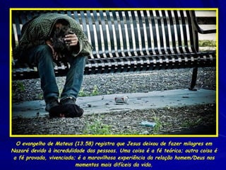 O evangelho de Mateus (13.58) registra que Jesus deixou de fazer milagres em Nazaré devido à incredulidade das pessoas. Uma coisa é a fé teórica; outra coisa é a fé provada, vivenciada; é a maravilhosa experiência da relação homem/Deus nos momentos mais difíceis da vida. 