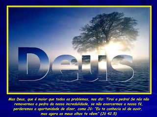 Mas Deus, que é maior que todos os problemas, nos diz: Tirai a pedra! Se nós não removermos a pedra da nossa incredulidade, se não exercermos a nossa fé, perderemos a oportunidade de dizer, como Jó: “Eu te conhecia só de ouvir,  mas agora os meus olhos te vêem” (Jó 42.5) 