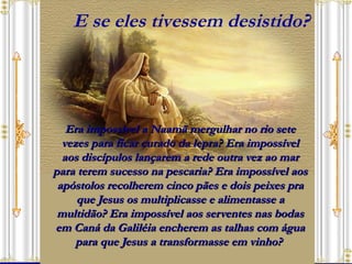 Era impossível a Naamã mergulhar no rio sete vezes para ficar curado da lepra? Era impossível aos discípulos lançarem a rede outra vez ao mar para terem sucesso na pescaria? Era impossível aos apóstolos recolherem cinco pães e dois peixes pra que Jesus os multiplicasse e alimentasse a multidão? Era impossível aos serventes nas bodas em Caná da Galiléia encherem as talhas com água para que Jesus a transformasse em vinho?  E se eles tivessem desistido? 