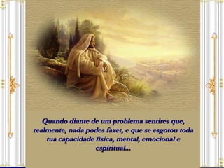 Quando diante de um problema sentires que, realmente, nada podes fazer, e que se esgotou toda tua capacidade física, mental, emocional e espiritual... 