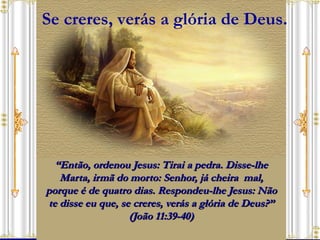 “ Então, ordenou Jesus: Tirai a pedra. Disse-lhe Marta, irmã do morto: Senhor, já cheira  mal, porque é de quatro dias. Respondeu-lhe Jesus: Não te disse eu que, se creres, verás a glória de Deus?” (João 11:39-40) Se creres, verás a glória de Deus. 