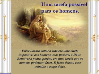 Fazer Lázaro voltar à vida era uma tarefa impossível aos homens, mas possível a Deus. Remover a pedra, porém, era uma tarefa que os homens poderiam fazer. E Jesus deixou esse trabalho a cargo deles. Uma tarefa possível  para os homens. 