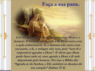 Um milagre requer uma parceria entre Deus e o homem. O homem entra com a fé; Deus entra com a ação sobrenatural. Se o homem não entra com sua parte, a fé, o milagre não vem, pois “sem fé é impossível agradar a Deus”. É óbvio que Deus pode fazer tudo só, mas agrada a Deus a fé nele depositada pelo homem. Por isso a Bíblia diz: “Agrada-te do Senhor, e Ele satisfará os desejos do teu coração” (Salmo 37.4) Faça a sua parte. 