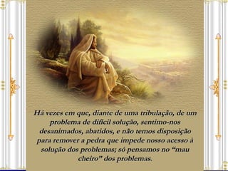 Há vezes em que, diante de uma tribulação, de um problema de difícil solução, sentimo-nos desanimados, abatidos, e não temos disposição para remover a pedra que impede nosso acesso à solução dos problemas; só pensamos no “mau cheiro” dos problemas . 