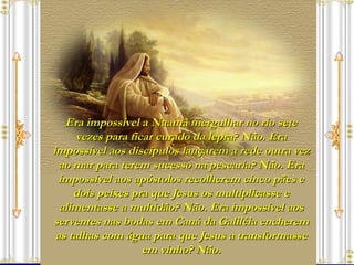 Era impossível a Naamã mergulhar no rio sete vezes para ficar curado da lepra? Não. Era impossível aos discípulos lançarem a rede outra vez ao mar para terem sucesso na pescaria? Não. Era impossível aos apóstolos recolherem cinco pães e dois peixes pra que Jesus os multiplicasse e alimentasse a multidão? Não. Era impossível aos serventes nas bodas em Caná da Galiléia encherem as talhas com água para que Jesus a transformasse em vinho? Não. 