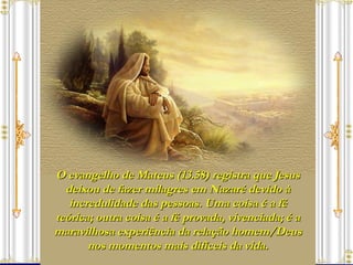 O evangelho de Mateus (13.58) registra que Jesus deixou de fazer milagres em Nazaré devido à incredulidade das pessoas. Uma coisa é a fé teórica; outra coisa é a fé provada, vivenciada; é a maravilhosa experiência da relação homem/Deus nos momentos mais difíceis da vida. 
