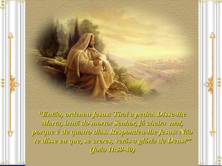 “ Então, ordenou Jesus: Tirai a pedra. Disse-lhe Marta, irmã do morto: Senhor, já cheira  mal, porque é de quatro dias. Respondeu-lhe Jesus: Não te disse eu que, se creres, verás a glória de Deus?” (João 11:39-40) 