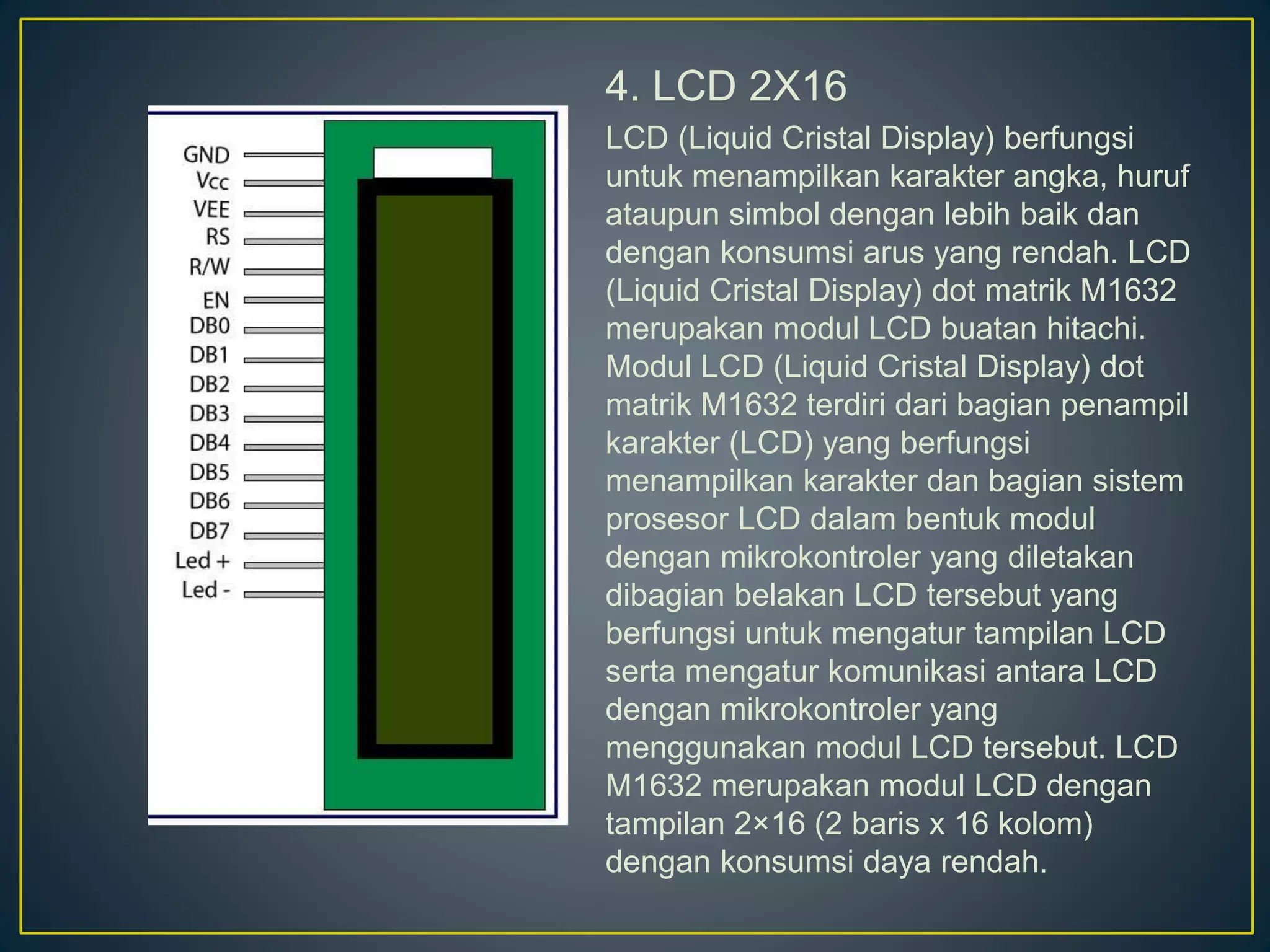 4. LCD 2X16
LCD (Liquid Cristal Display) berfungsi
untuk menampilkan karakter angka, huruf
ataupun simbol dengan lebih baik dan
dengan konsumsi arus yang rendah. LCD
(Liquid Cristal Display) dot matrik M1632
merupakan modul LCD buatan hitachi.
Modul LCD (Liquid Cristal Display) dot
matrik M1632 terdiri dari bagian penampil
karakter (LCD) yang berfungsi
menampilkan karakter dan bagian sistem
prosesor LCD dalam bentuk modul
dengan mikrokontroler yang diletakan
dibagian belakan LCD tersebut yang
berfungsi untuk mengatur tampilan LCD
serta mengatur komunikasi antara LCD
dengan mikrokontroler yang
menggunakan modul LCD tersebut. LCD
M1632 merupakan modul LCD dengan
tampilan 2×16 (2 baris x 16 kolom)
dengan konsumsi daya rendah.
 