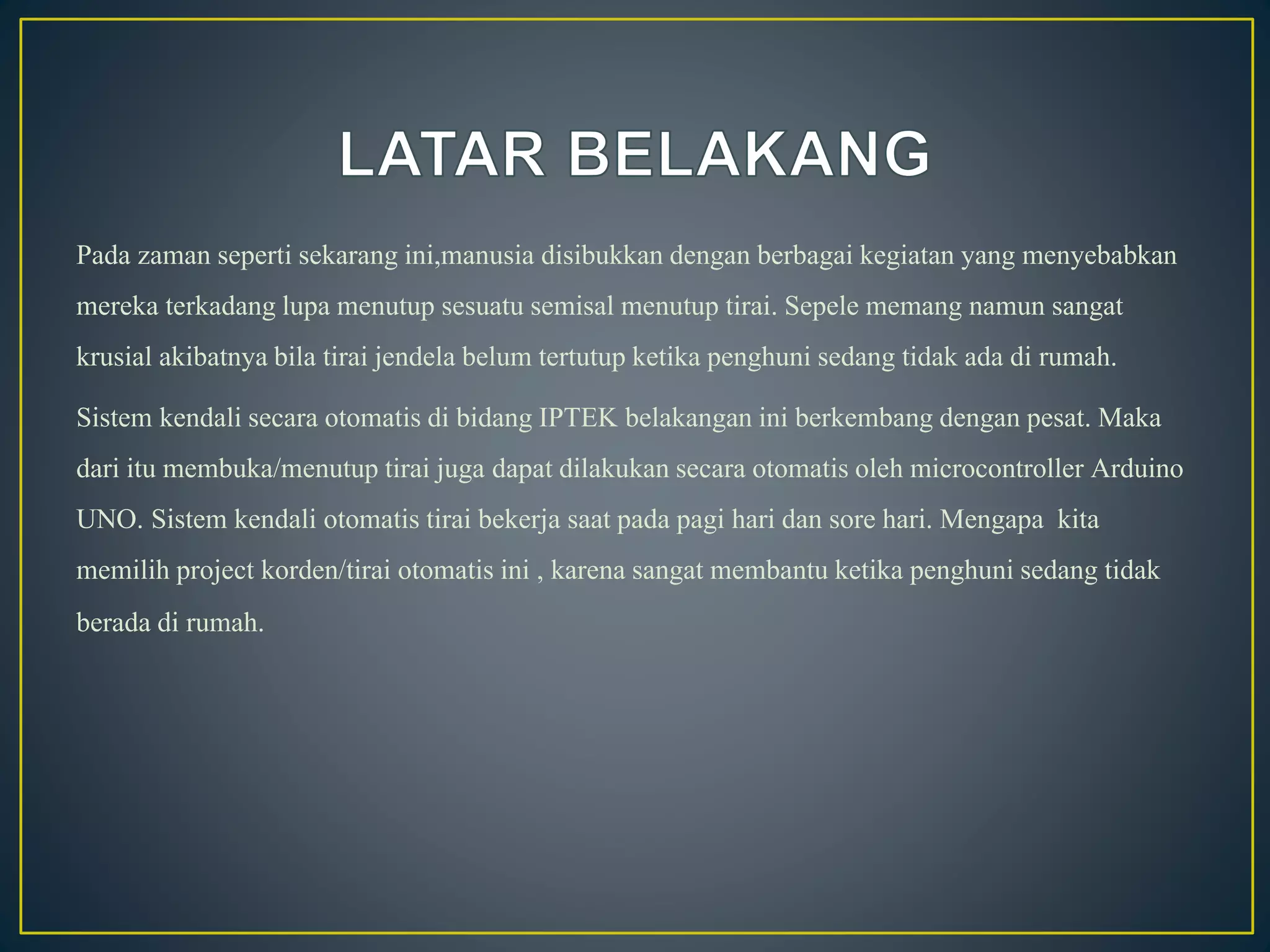 Pada zaman seperti sekarang ini,manusia disibukkandengan berbagai kegiatan yang menyebabkan
mereka terkadanglupa menutup sesuatu semisal menutup tirai. Sepele memang namun sangat
krusial akibatnyabila tirai jendela belum tertutup ketika penghuni sedang tidak ada di rumah.
Sistem kendalisecara otomatisdi bidang IPTEK belakanganini berkembangdengan pesat. Maka
dari itu membuka/menutuptirai juga dapat dilakukansecara otomatisoleh microcontroller Arduino
UNO. Sistem kendali otomatis tirai bekerja saat pada pagi hari dan sore hari. Mengapa kita
memilih project korden/tirai otomatis ini , karena sangat membantu ketika penghuni sedang tidak
berada di rumah.
 
