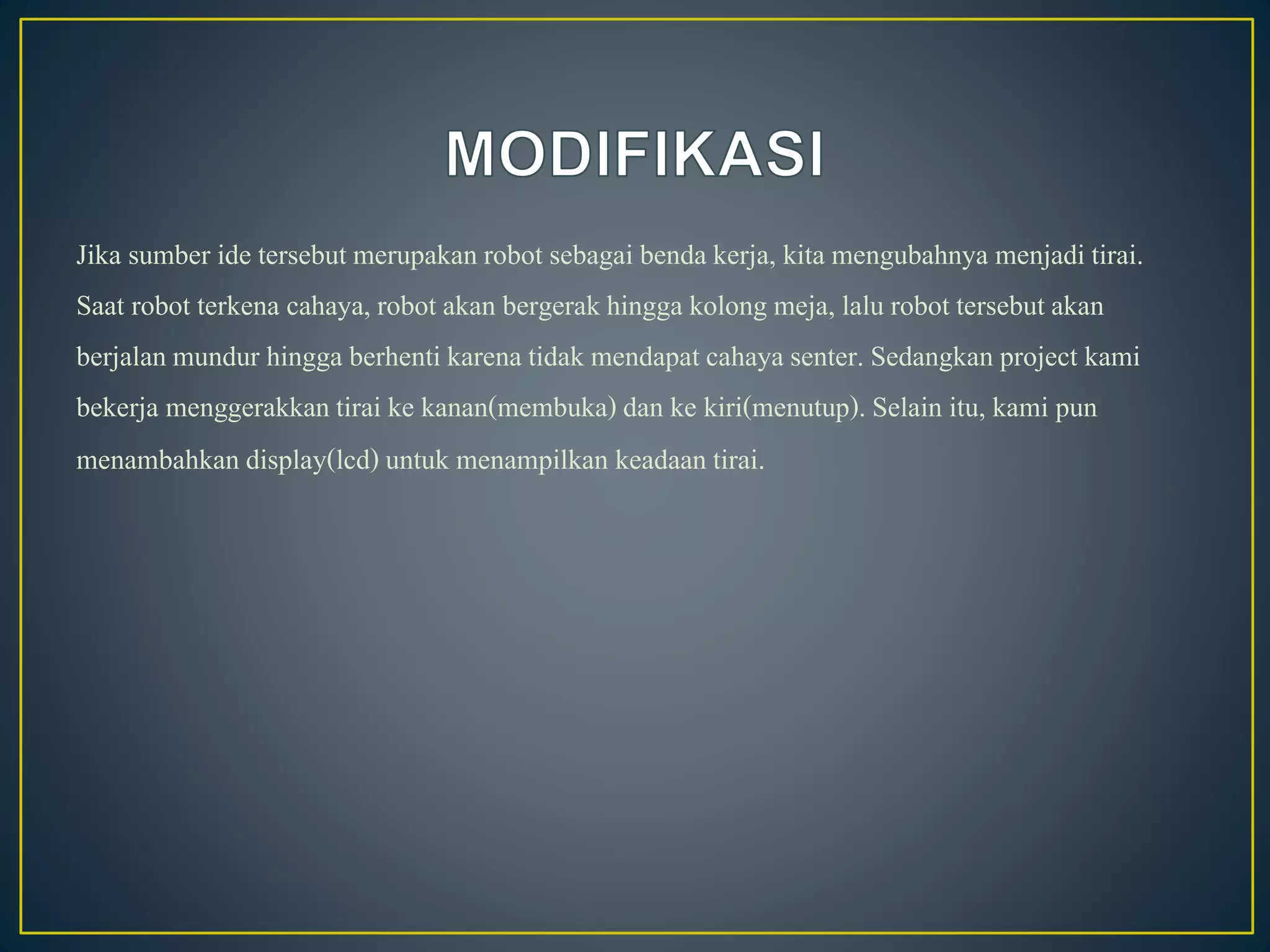 Jika sumber ide tersebut merupakanrobot sebagai benda kerja, kita mengubahnya menjadi tirai.
Saat robot terkena cahaya, robot akan bergerakhingga kolong meja, lalu robot tersebutakan
berjalanmundur hingga berhenti karena tidak mendapat cahaya senter. Sedangkan project kami
bekerja menggerakkan tirai ke kanan(membuka)dan ke kiri(menutup). Selain itu, kami pun
menambahkan display(lcd)untuk menampilkan keadaan tirai.
 