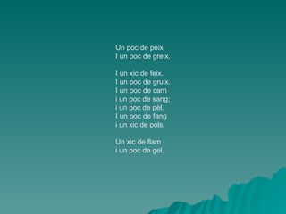 Un poc de peix. I un poc de greix. I un xic de feix. I un poc de gruix. I un poc de carn i un poc de sang; i un poc de pèl. I un poc de fang i un xic de pols. Un xic de flam i un poc de gel. 