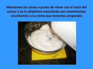 Montamos las claras a punto de nieve con el resto del
azúcar y se lo añadimos mezclando con movimientos
  envolventes a la crema que tenemos preparada
 