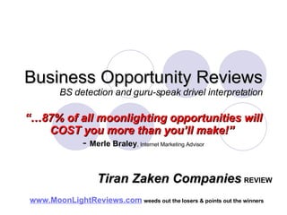 Business Opportunity Reviews BS detection and guru-speak drivel interpretation “… 87% of all moonlighting opportunities will COST you more than you’ll make!”   -  Merle Braley , Internet Marketing Advisor www.MoonLightReviews.com   weeds out the losers & points out the winners   Tiran Zaken Companies   REVIEW 