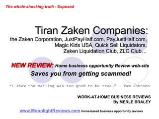 Tiran Zaken Companies: the Zaken Corporation, JustPayHalf.com, PayJustHalf.com,  Magic Kids USA, Quick Sell Liquidators,  Zaken Liquidation Club, ZLC Club…  NEW REVIEW:   Home business opportunity Review web-site   Saves you from getting scammed! “ I knew the mailing was too good to be true…” – Pam Johnson   www.MoonlightReviews.com   home-based business opportunity reviews   WORK-AT-HOME BUSINESS REVIEWS By MERLE BRALEY The whole shocking truth - Exposed 