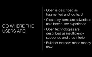 GO WHERE THE
USERS ARE!
• Open is described as
fragmented and too hard
• Closed systems are advertised
as a better user experience
• Open technologies are
described as insufficiently
supported and thus inferior
• Build for the now, make money
now!
 