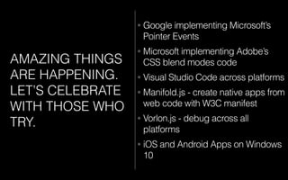 AMAZING THINGS
ARE HAPPENING.
LET’S CELEBRATE
WITH THOSE WHO
TRY.
• Google implementing Microsoft’s
Pointer Events
• Microsoft implementing Adobe’s
CSS blend modes code
• Visual Studio Code across platforms
• Manifold.js - create native apps from
web code with W3C manifest
• Vorlon.js - debug across all
platforms
• iOS and Android Apps on Windows
10
 