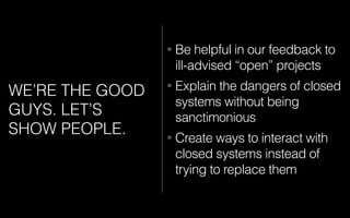 WE’RE THE GOOD
GUYS. LET’S
SHOW PEOPLE.
• Be helpful in our feedback to
ill-advised “open” projects
• Explain the dangers of closed
systems without being
sanctimonious
• Create ways to interact with
closed systems instead of
trying to replace them
 