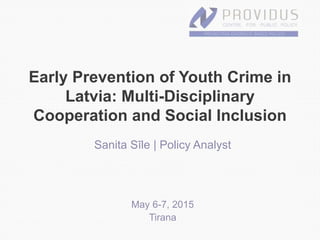 Early Prevention of Youth Crime in
Latvia: Multi-Disciplinary
Cooperation and Social Inclusion
Sanita Sīle | Policy Analyst
May 6-7, 2015
Tirana
 