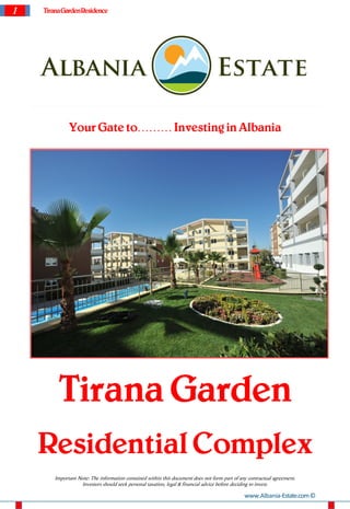 1   Tirana Garden Residence




              Your Gate to……… Investing in Albania




         Tirana Garden
    Residential Complex
        Important Note: The information contained within this document does not form part of any contractual agreement.
                   Investors should seek personal taxation, legal & financial advice before deciding to invest.

                                                                                               www.Albania-Estate.com ©
 