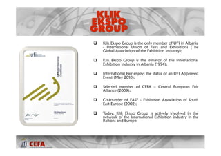    Klik Ekspo Group is the only member of UFI in Albania
    - International Union of Fairs and Exhibitions (The
    Global Association of the Exhibition Industry);

   Klik Ekspo Group is the initiator of the International
    Exhibition Industry in Albania (1994);

   International Fair enjoys the status of an UFI Approved
    Event (May 2010);

   Selected member of CEFA – Central European Fair
    Alliance (2009);

   Co-founder of EASE - Exhibition Association of South
    East Europe (2002);

   Today, Klik Ekspo Group is actively involved in the
    network of the International Exhibition industry in the
    Balkans and Europe. 
 