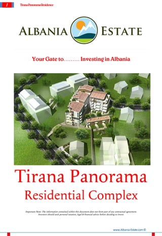 1   Tirana Panorama Residence




             Your Gate to……… Investing in Albania




    Tirana Panorama
       Residential Complex
       Important Note: The information contained within this document does not form part of any contractual agreement.
                  Investors should seek personal taxation, legal & financial advice before deciding to invest.




                                                                                              www.Albania-Estate.com ©
 