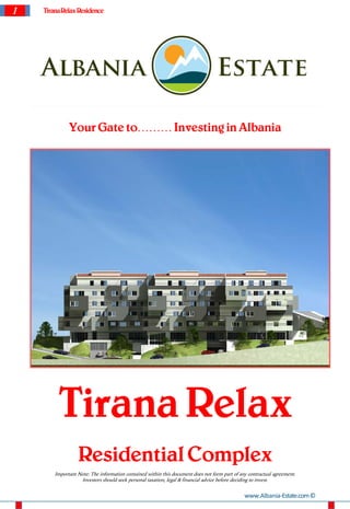 1   Tirana Relax Residence




              Your Gate to……… Investing in Albania




         Tirana Relax
                  Residential Complex
        Important Note: The information contained within this document does not form part of any contractual agreement.
                   Investors should seek personal taxation, legal & financial advice before deciding to invest.


                                                                                               www.Albania-Estate.com ©
 