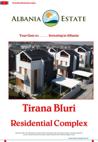 1   Tirana Bluri Residential Complex




              Your Gate to……… Investing in Albania




                   Tirana Bluri
    Residential Complex
        Important Note: The information contained within this document does not form part of any contractual agreement.
                   Investors should seek personal taxation, legal & financial advice before deciding to invest.

                                                                                               www.Albania-Estate.com ©
 