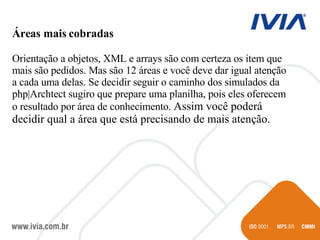 Áreas mais cobradas Orientação a objetos, XML e arrays são com certeza os item que mais são pedidos. Mas são 12 áreas e você deve dar igual atenção a cada uma delas. Se decidir seguir o caminho dos simulados da php|Archtect sugiro que prepare uma planilha, pois eles oferecem o resultado por área de conhecimento.  Assim você poderá decidir qual a área que está precisando de mais atenção. 
