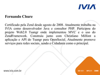 Fernando Chure  Certificado pela Zend desde agosto de 2008. Atualmente trabalha na IVIA como desenvolvedor Java e consultor PHP. Participou do projeto Web2.0 Tuangr onde implementou MVC e o uso do ZendFramework. Construiu junto com Christiano Milfont a aplicação e API do Tuangr para OpenSocial. Atualmente promove serviços para redes sociais, sendo o Cidadania como o principal. 