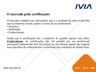 O mercado pede certificações O mercado, entidade sem vida própria, que é o resultado de todas as decisões que as empresas tomam, espera 3 coisas de um profissional: Iniciativa Habilidade Conhecimento Sendo que a certificação tem o proposito de garantir apenas uma delas:  Conhecimento . As certificações não vão garantir que um profissional conseguirá implementar bem um projeto ou um sistema, apenas que naquela área especifica de conhecimento o certificado tem condições de atender bem. 