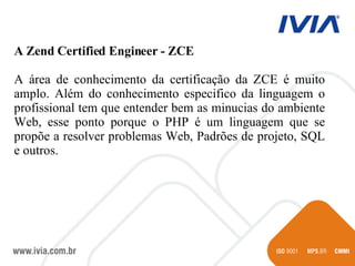 A Zend Certified Engineer - ZCE A área de conhecimento da certificação da ZCE é muito amplo. Além do conhecimento especifico da linguagem o profissional tem que entender bem as minucias do ambiente Web, esse ponto porque o PHP é um linguagem que se propõe a resolver problemas Web, Padrões de projeto, SQL e outros. 