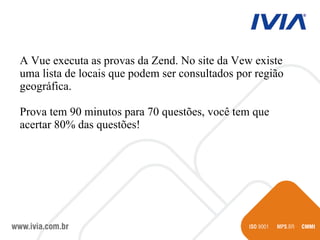 A Vue executa as provas da Zend. No site da Vew existe uma lista de locais que podem ser consultados por região geográfica. Prova tem 90 minutos para 70 questões, você tem que acertar 80% das questões! 