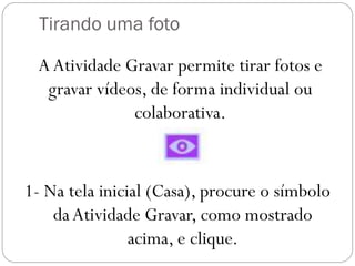 Tirando uma foto
1- Na tela inicial (Casa), procure o símbolo
daAtividade Gravar, como mostrado
acima, e clique.
AAtividade Gravar permite tirar fotos e
gravar vídeos, de forma individual ou
colaborativa.
 