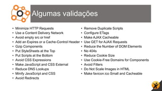 Algumas validações
• Minimize HTTP Requests
• Use a Content Delivery Network
• Avoid empty src or href
• Add an Expires or a Cache-Control Header
• Gzip Components
• Put StyleSheets at the Top
• Put Scripts at the Bottom
• Avoid CSS Expressions
• Make JavaScript and CSS External
• Reduce DNS Lookups
• Minify JavaScript and CSS
• Avoid Redirects
• Remove Duplicate Scripts
• Configure ETags
• Make AJAX Cacheable
• Use GET for AJAX Requests
• Reduce the Number of DOM Elements
• No 404s
• Reduce Cookie Size
• Use Cookie-Free Domains for Components
• Avoid Filters
• Do Not Scale Images in HTML
• Make favicon.ico Small and Cacheable
 