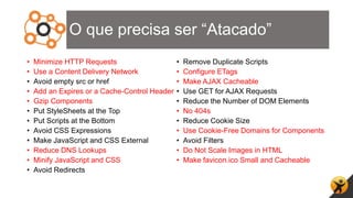 O que precisa ser “Atacado”
• Minimize HTTP Requests
• Use a Content Delivery Network
• Avoid empty src or href
• Add an Expires or a Cache-Control Header
• Gzip Components
• Put StyleSheets at the Top
• Put Scripts at the Bottom
• Avoid CSS Expressions
• Make JavaScript and CSS External
• Reduce DNS Lookups
• Minify JavaScript and CSS
• Avoid Redirects
• Remove Duplicate Scripts
• Configure ETags
• Make AJAX Cacheable
• Use GET for AJAX Requests
• Reduce the Number of DOM Elements
• No 404s
• Reduce Cookie Size
• Use Cookie-Free Domains for Components
• Avoid Filters
• Do Not Scale Images in HTML
• Make favicon.ico Small and Cacheable
 