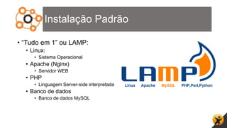 Instalação Padrão
• “Tudo em 1” ou LAMP:
• Linux:
• Sistema Operacional
• Apache (Nginx)
• Servidor WEB
• PHP
• Linguagem Server-side interpretada
• Banco de dados
• Banco de dados MySQL
 