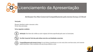 Licenciamento da Apresentação
Atribuição-Uso Não-Comercial-Compatilhamento pela mesma licença 2.5 Brasil
Você pode:
•copiar, distribuir, exibir e executar a obra
•criar obras derivadas
Sob as seguintes condições:
Atribuição. Você deve dar crédito ao autor original, da forma especificada pelo autor ou licenciante.
Uso Não-Comercial. Você não pode utilizar esta obra com finalidades comerciais.
Compartilhamento pela mesma Licença. Se você alterar, transformar, ou criar outra obra com base nesta, você somente
poderá distribuir a obra resultante sob uma licença idêntica a esta.
 