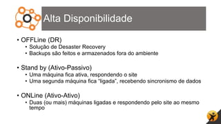 Alta Disponibilidade
• OFFLine (DR)
• Solução de Desaster Recovery
• Backups são feitos e armazenados fora do ambiente
• Stand by (Ativo-Passivo)
• Uma máquina fica ativa, respondendo o site
• Uma segunda máquina fica “ligada”, recebendo sincronismo de dados
• ONLine (Ativo-Ativo)
• Duas (ou mais) máquinas ligadas e respondendo pelo site ao mesmo
tempo
 