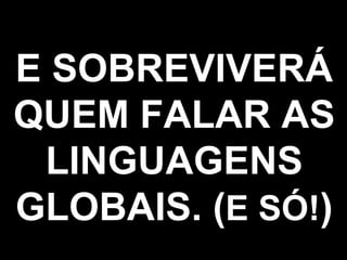 E SOBREVIVERÁ QUEM FALAR AS LINGUAGENS GLOBAIS. ( E SÓ! ) 